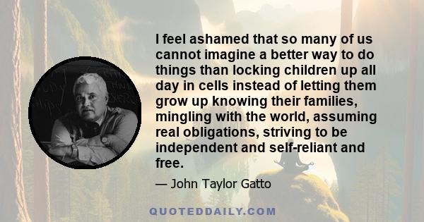 I feel ashamed that so many of us cannot imagine a better way to do things than locking children up all day in cells instead of letting them grow up knowing their families, mingling with the world, assuming real