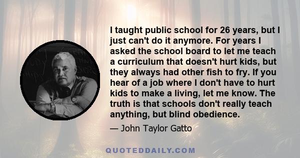 I taught public school for 26 years, but I just can't do it anymore. For years I asked the school board to let me teach a curriculum that doesn't hurt kids, but they always had other fish to fry. If you hear of a job