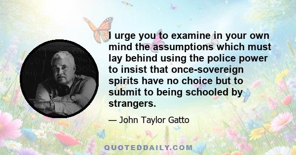 I urge you to examine in your own mind the assumptions which must lay behind using the police power to insist that once-sovereign spirits have no choice but to submit to being schooled by strangers.