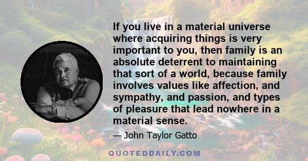 If you live in a material universe where acquiring things is very important to you, then family is an absolute deterrent to maintaining that sort of a world, because family involves values like affection, and sympathy,