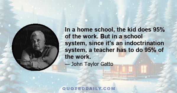 In a home school, the kid does 95% of the work. But in a school system, since it's an indoctrination system, a teacher has to do 95% of the work.