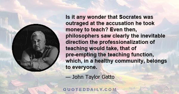 Is it any wonder that Socrates was outraged at the accusation he took money to teach? Even then, philosophers saw clearly the inevitable direction the professionalization of teaching would take, that of pre-empting the