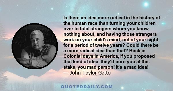 Is there an idea more radical in the history of the human race than turning your children over to total strangers whom you know nothing about, and having those strangers work on your child's mind, out of your sight, for 