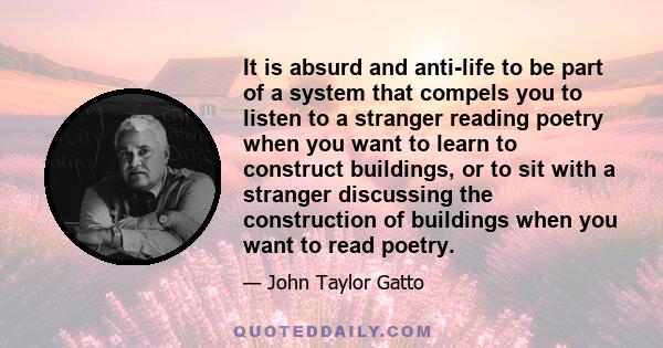 It is absurd and anti-life to be part of a system that compels you to listen to a stranger reading poetry when you want to learn to construct buildings, or to sit with a stranger discussing the construction of buildings 