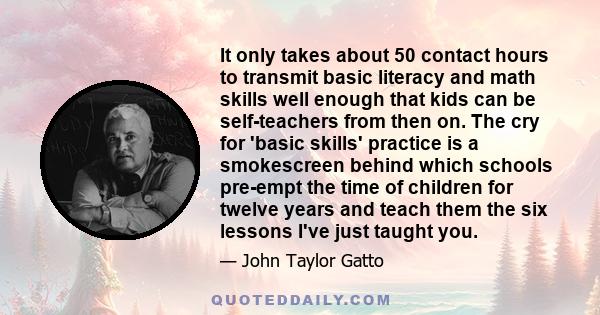 It only takes about 50 contact hours to transmit basic literacy and math skills well enough that kids can be self-teachers from then on. The cry for 'basic skills' practice is a smokescreen behind which schools pre-empt 