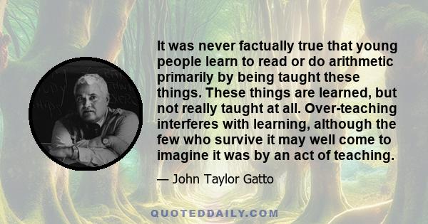 It was never factually true that young people learn to read or do arithmetic primarily by being taught these things. These things are learned, but not really taught at all. Over-teaching interferes with learning,