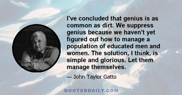 I've concluded that genius is as common as dirt. We suppress genius because we haven't yet figured out how to manage a population of educated men and women. The solution, I think, is simple and glorious. Let them manage 