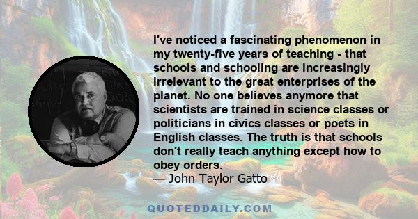 I've noticed a fascinating phenomenon in my twenty-five years of teaching - that schools and schooling are increasingly irrelevant to the great enterprises of the planet. No one believes anymore that scientists are