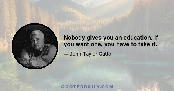 Nobody gives you an education. If you want one, you have to take it.