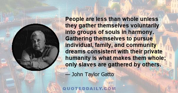 People are less than whole unless they gather themselves voluntarily into groups of souls in harmony. Gathering themselves to pursue individual, family, and community dreams consistent with their private humanity is