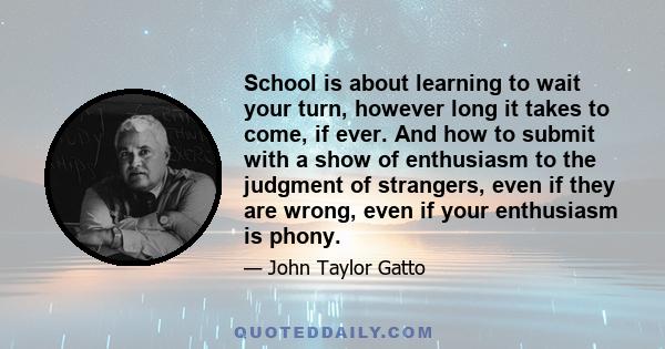 School is about learning to wait your turn, however long it takes to come, if ever. And how to submit with a show of enthusiasm to the judgment of strangers, even if they are wrong, even if your enthusiasm is phony.