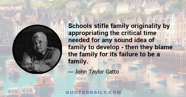 Schools stifle family originality by appropriating the critical time needed for any sound idea of family to develop - then they blame the family for its failure to be a family.