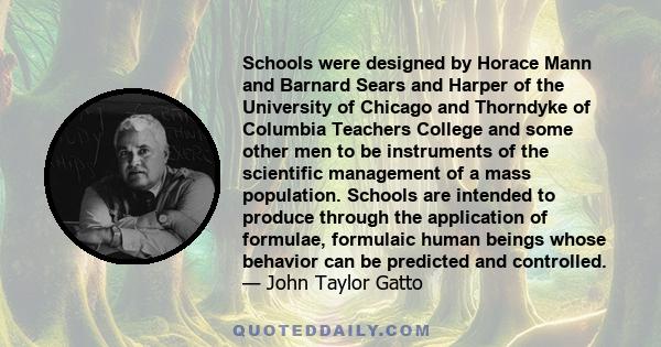 Schools were designed by Horace Mann and Barnard Sears and Harper of the University of Chicago and Thorndyke of Columbia Teachers College and some other men to be instruments of the scientific management of a mass