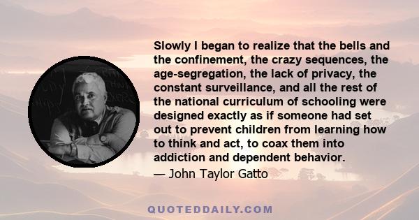 Slowly I began to realize that the bells and the confinement, the crazy sequences, the age-segregation, the lack of privacy, the constant surveillance, and all the rest of the national curriculum of schooling were