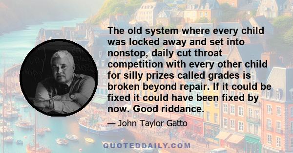 The old system where every child was locked away and set into nonstop, daily cut throat competition with every other child for silly prizes called grades is broken beyond repair. If it could be fixed it could have been