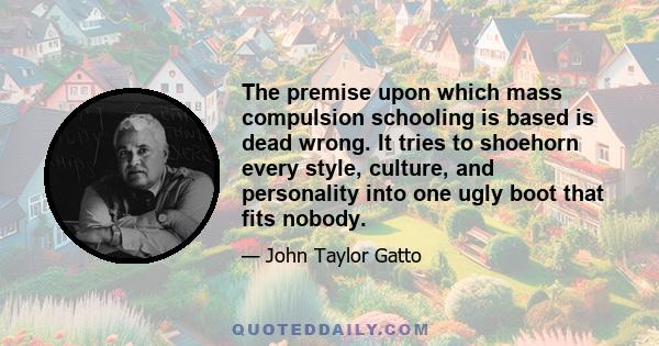 The premise upon which mass compulsion schooling is based is dead wrong. It tries to shoehorn every style, culture, and personality into one ugly boot that fits nobody.