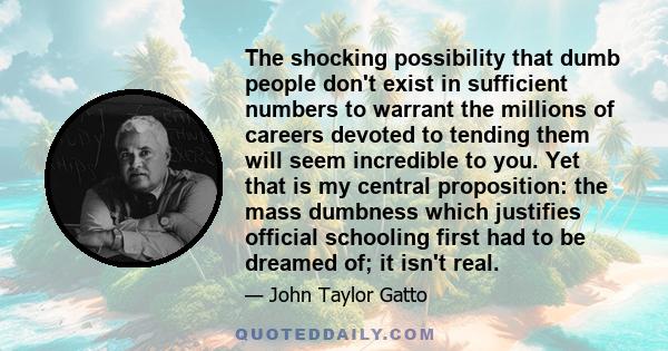 The shocking possibility that dumb people don't exist in sufficient numbers to warrant the millions of careers devoted to tending them will seem incredible to you. Yet that is my central proposition: the mass dumbness