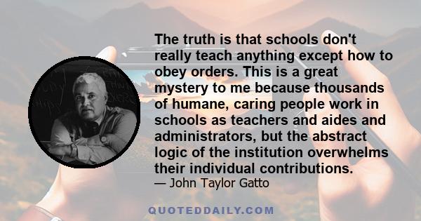 The truth is that schools don't really teach anything except how to obey orders. This is a great mystery to me because thousands of humane, caring people work in schools as teachers and aides and administrators, but the 