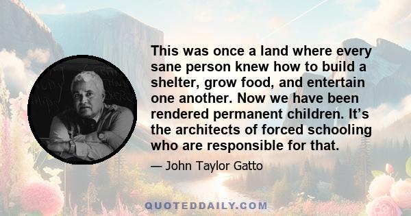 This was once a land where every sane person knew how to build a shelter, grow food, and entertain one another. Now we have been rendered permanent children. It’s the architects of forced schooling who are responsible