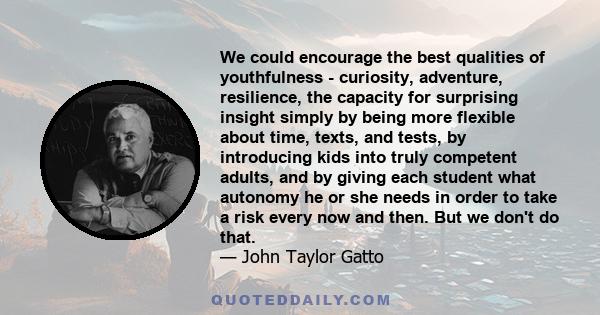 We could encourage the best qualities of youthfulness - curiosity, adventure, resilience, the capacity for surprising insight simply by being more flexible about time, texts, and tests, by introducing kids into truly