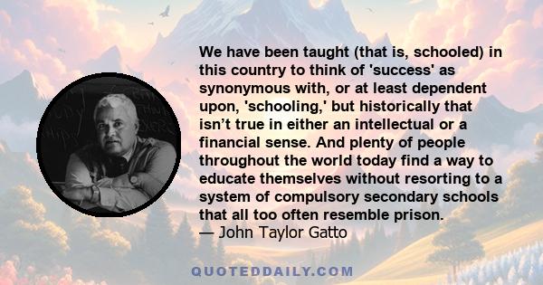 We have been taught (that is, schooled) in this country to think of 'success' as synonymous with, or at least dependent upon, 'schooling,' but historically that isn’t true in either an intellectual or a financial sense. 