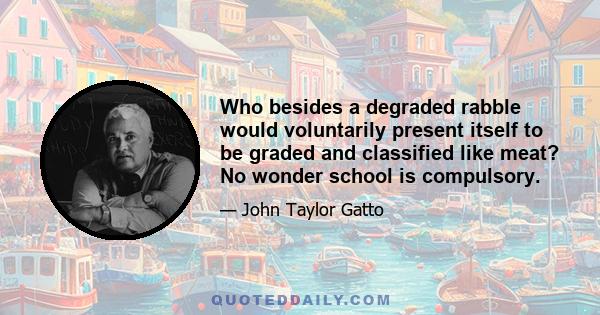 Who besides a degraded rabble would voluntarily present itself to be graded and classified like meat? No wonder school is compulsory.