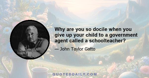 Why are you so docile when you give up your child to a government agent called a schoolteacher?