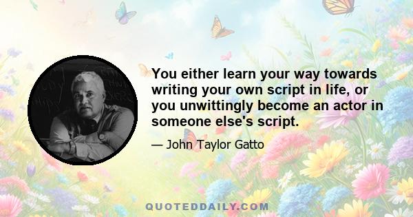 You either learn your way towards writing your own script in life, or you unwittingly become an actor in someone else's script.