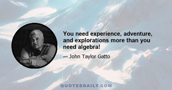 You need experience, adventure, and explorations more than you need algebra!