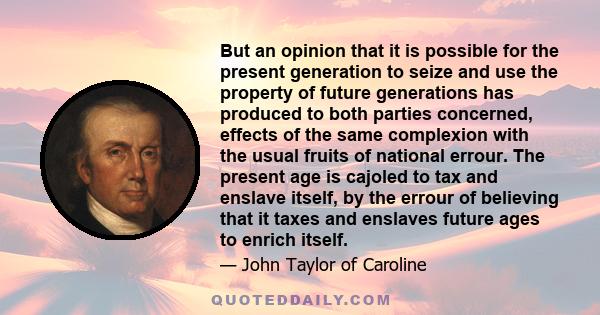 But an opinion that it is possible for the present generation to seize and use the property of future generations has produced to both parties concerned, effects of the same complexion with the usual fruits of national