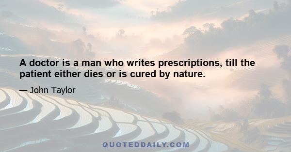 A doctor is a man who writes prescriptions, till the patient either dies or is cured by nature.