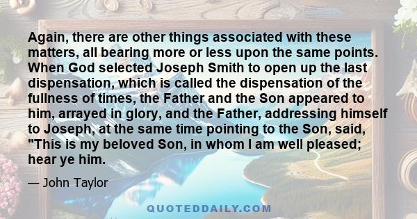 Again, there are other things associated with these matters, all bearing more or less upon the same points. When God selected Joseph Smith to open up the last dispensation, which is called the dispensation of the