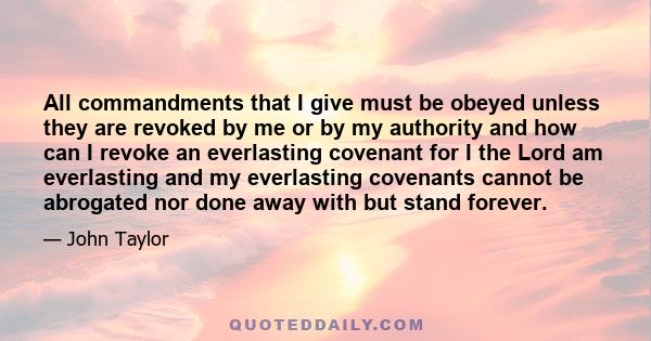 All commandments that I give must be obeyed unless they are revoked by me or by my authority and how can I revoke an everlasting covenant for I the Lord am everlasting and my everlasting covenants cannot be abrogated