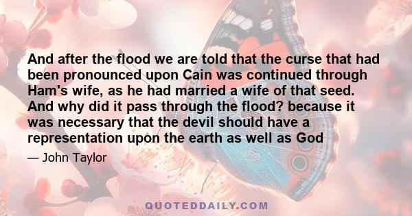 And after the flood we are told that the curse that had been pronounced upon Cain was continued through Ham's wife, as he had married a wife of that seed. And why did it pass through the flood? because it was necessary