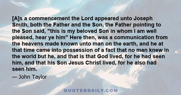 [A]s a commencement the Lord appeared unto Joseph Smith, both the Father and the Son, the Father pointing to the Son said, this is my beloved Son in whom I am well pleased, hear ye him Here then, was a communication