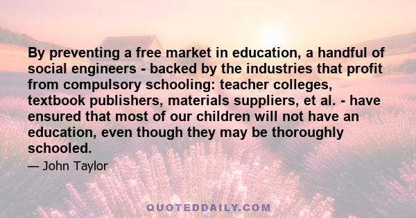 By preventing a free market in education, a handful of social engineers - backed by the industries that profit from compulsory schooling: teacher colleges, textbook publishers, materials suppliers, et al. - have ensured 