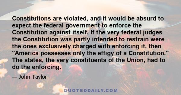 Constitutions are violated, and it would be absurd to expect the federal government to enforce the Constitution against itself. If the very federal judges the Constitution was partly intended to restrain were the ones