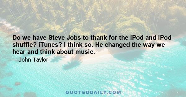 Do we have Steve Jobs to thank for the iPod and iPod shuffle? iTunes? I think so. He changed the way we hear and think about music.