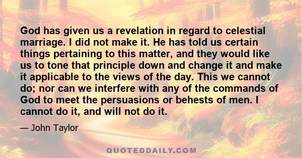 God has given us a revelation in regard to celestial marriage. I did not make it. He has told us certain things pertaining to this matter, and they would like us to tone that principle down and change it and make it