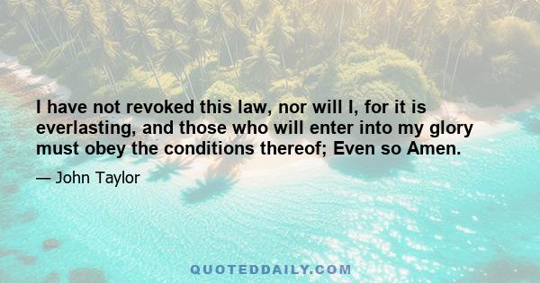 I have not revoked this law, nor will I, for it is everlasting, and those who will enter into my glory must obey the conditions thereof; Even so Amen.