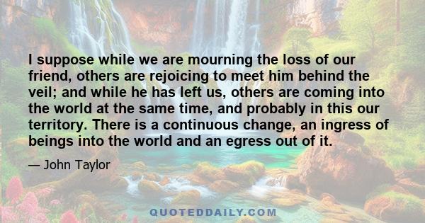 I suppose while we are mourning the loss of our friend, others are rejoicing to meet him behind the veil; and while he has left us, others are coming into the world at the same time, and probably in this our territory.