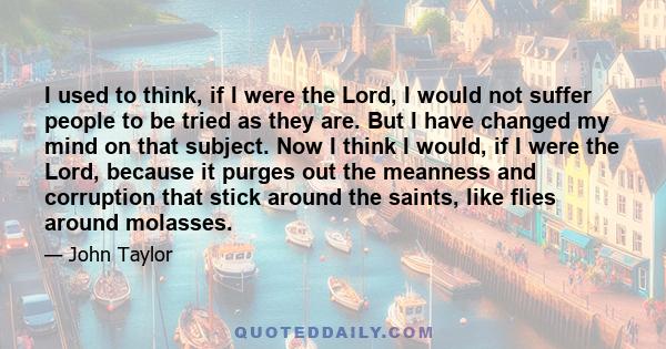 I used to think, if I were the Lord, I would not suffer people to be tried as they are. But I have changed my mind on that subject. Now I think I would, if I were the Lord, because it purges out the meanness and