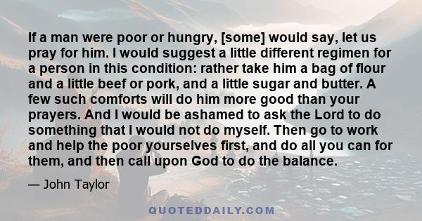 If a man were poor or hungry, [some] would say, let us pray for him. I would suggest a little different regimen for a person in this condition: rather take him a bag of flour and a little beef or pork, and a little