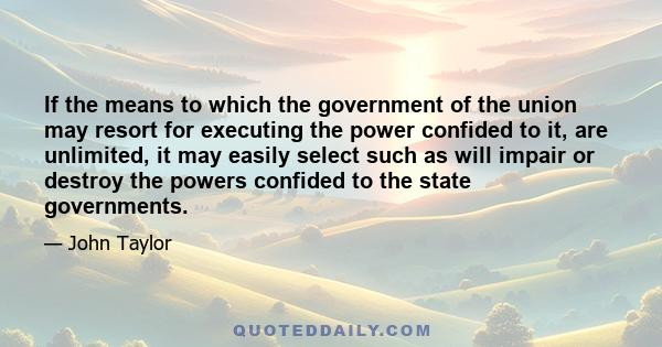 If the means to which the government of the union may resort for executing the power confided to it, are unlimited, it may easily select such as will impair or destroy the powers confided to the state governments.