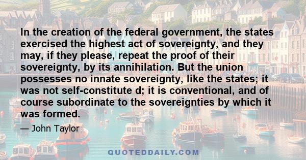 In the creation of the federal government, the states exercised the highest act of sovereignty, and they may, if they please, repeat the proof of their sovereignty, by its annihilation. But the union possesses no innate 