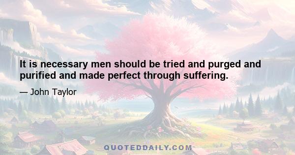 It is necessary men should be tried and purged and purified and made perfect through suffering.