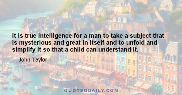 It is true intelligence for a man to take a subject that is mysterious and great in itself and to unfold and simplify it so that a child can understand it.