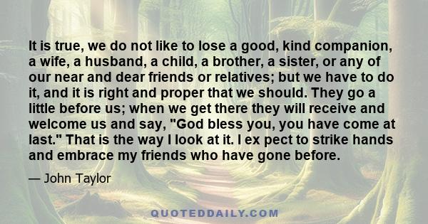 It is true, we do not like to lose a good, kind companion, a wife, a husband, a child, a brother, a sister, or any of our near and dear friends or relatives; but we have to do it, and it is right and proper that we