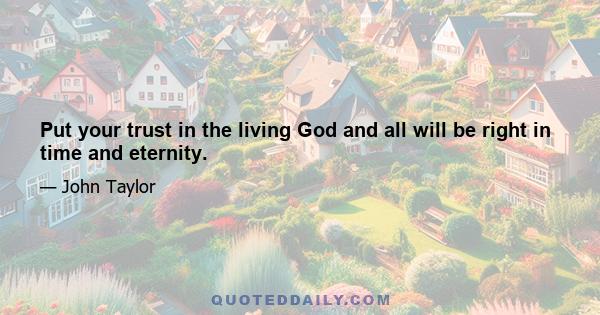 Put your trust in the living God and all will be right in time and eternity.