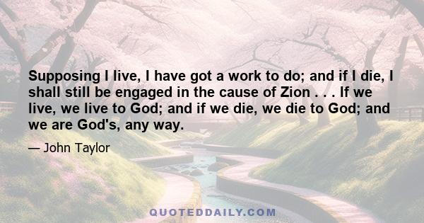 Supposing I live, I have got a work to do; and if I die, I shall still be engaged in the cause of Zion . . . If we live, we live to God; and if we die, we die to God; and we are God's, any way.